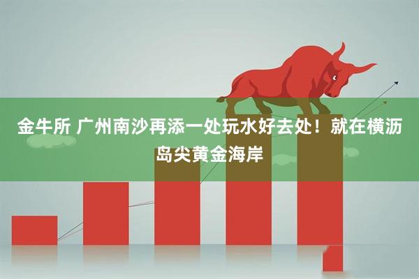 金牛所 广州南沙再添一处玩水好去处！就在横沥岛尖黄金海岸