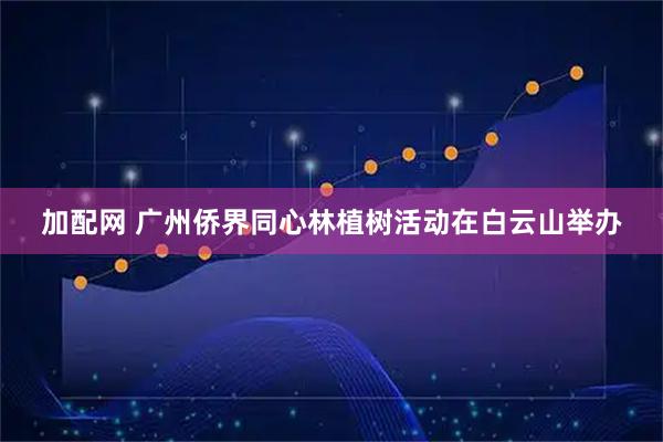 加配网 广州侨界同心林植树活动在白云山举办
