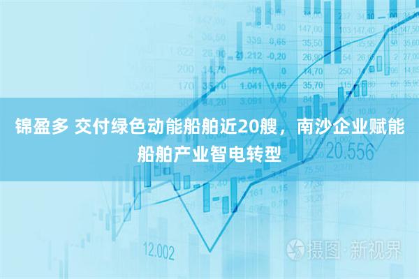 锦盈多 交付绿色动能船舶近20艘，南沙企业赋能船舶产业智电转型
